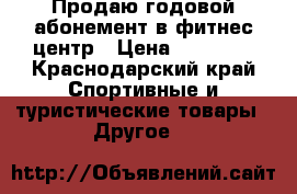 Продаю годовой абонемент в фитнес центр › Цена ­ 10 000 - Краснодарский край Спортивные и туристические товары » Другое   